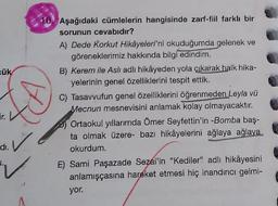 cük
10. Aşağıdaki cümlelerin hangisinde zarf-fiil farklı bir
sorunun cevabıdır?
A) Dede Korkut Hikâyeleri'ni okuduğumda gelenek ve
göreneklerimiz hakkında bilgi edindim.
B) Kerem ile Asli adlı hikâyeden yola çıkarak halk hika-
yelerinin genel özelliklerini tespit ettik.
C) Tasavvufun genel özelliklerini öğrenmeden Leyla vü
Mecnun mesnevisini anlamak kolay olmayacaktır.
B) Ortaokul yıllarımda Ömer Seyfettin'in -Bomba baş-
ta olmak üzere - bazı hikâyelerini ağlaya ağlaya
okurdum.
E) Sami Paşazade Sezai'in "Kediler” adlı hikâyesini
anlamışçasına hareket etmesi hiç inandırıcı gelmi-
yor.
di.
2.
V