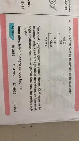 4.
ABC, DEF ve KLM üç basamaklı doğal sayılardır.
-yılardan
leştirildi-
ABC
25
X
8
7.9
DEF
KLM
7124
Yukarıdaki çarpma işlemini yapan Hakan, KLM sayısını bir
basamak sola kaydırarak yazması gerekirken, bir basamak
sağa kaydırarak yazmış ve işlemin sonucunu bu şekilde bul-
muştur.
çtır?
E) 24
Buna göre, işlemin doğru sonucu kaçtır?
E) 5275
D) 4925
C) 4795
B) 3685
A) 3425
