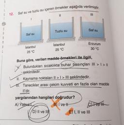 12. Saf su ve tuzlu su içeren örnekler aşağıda verilmiştir.
Il
3
Tuzlu su
Saf su
Saf su
Erzurum
30 °C
İstanbul
İstanbul
25 °C
25 °C
Buna göre, verilen madde örnekleri ile ilgili,
♡ Bulundukları sıcaklıkta buhar basınçları III > 1) ||
- şeklindedir.
II. Kaynama noktaları Il > I > III şeklindedir.
TI. Tanecikler arası çekim kuvveti en fazla olan madde
Il'dir.
yargılarından hangileri doğrudur?
A) Yalnız
B) I ve II Clivet
D) II ve II
E) I, II ve III