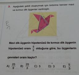 3. Aşağıdaki şekili oluşturmak için birbirine benzer mavi
ve kırmızı dik üçgenler verilmiştir.
ur
Mavi dik üçgenin hipotenüsü ile kırmızı dik üçgenin
hipotenüsü oranı
ş
olduğuna göre, bu üçgenlerin
çevreleri oranı kaçtır?
A)
25
9
25
3
.
C) 5 D) 3
B)
E
5
3
