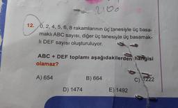 2100
12. 0, 2, 4, 5, 6, 8 rakamlarının üç tanesiyle üç basa-
makli ABC sayısı, diğer üç tanesiyle üç basamak-
li DEF sayısı oluşturuluyor.
ABC + DEF toplamı aşağıdakilerden hangisi
olamaz?
A) 654
B) 664
C) 1222
D) 1474
E) 1492