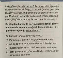 1. Balkan Savaşlarından sonra Sofya Ataşemiliterliğine ata-
nan Mustafa Kemal, Sofya'da bulunduğu süre içerisinde
Bulgar ve Avrupalı diplomatlarla bir araya gelmiş, Bul-
gar Meclisinin toplantılarına katılarak meclis çalışmala-
rı ile ilgili gözlem yapmış, ilk kez opera ile tanışmıştır.
Bu bilgiden hareketle Sofya Ataşemiliterliği görevi-
nin Mustafa Kemal'e aşağıdakilerden hangisi ile il-
gili yarar sağladığı savunulamaz?
A) Kültürel yönünü zenginleştirme
B) Parlamenter sistemin işleyişine tanıklık etme
C) Askerî teknolojiyi kullanma becerisini geliştirme
D) Bulgaristan'ın siyasi politikasını yakından izleme
E) Batılı devletlerinin, Osmanlı Devleti hakkındaki dü-
şüncelerini öğrenme
1