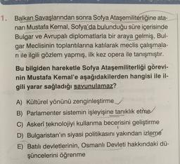 1. Balkan Savaşlarından sonra Sofya Ataşemiliterliğine ata-
nan Mustafa Kemal, Sofya'da bulunduğu süre içerisinde
Bulgar ve Avrupalı diplomatlarla bir araya gelmiş, Bul-
gar Meclisinin toplantılarına katılarak meclis çalışmala-
rı ile ilgili gözlem yapmış, ilk kez opera ile tanışmıştır.
Bu bilgiden hareketle Sofya Ataşemiliterliği görevi-
nin Mustafa Kemal'e aşağıdakilerden hangisi ile il-
gili yarar sağladığı savunulamaz?
A) Kültürel yönünü zenginleştirme
B) Parlamenter sistemin işleyişine tanıklık etme
C) Askerî teknolojiyi kullanma becerisini geliştirme
D) Bulgaristan'ın siyasi politikasını yakından izleme
E) Batılı devletlerinin, Osmanlı Devleti hakkındaki dü-
şüncelerini öğrenme
1
