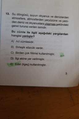 13. Su döngüsü, suyun okyanus ve denizlerden
atmosfere, atmosferden yeryüzüne ve yeni-
den deniz ve okyanuslara ulaşması şeklindeki
genel turuna verilen isimdir.
Bu cümle ile ilgili aşağıdaki yargılardan
hangisi yanlıştır?
A) Ad cümlesidir.
B) Birleşik sözcük vardır.
C) Birden çok fiilimsi kullanılmıştır.
D) İlgi ekine yer verilmiştir.
E) Edat (ilgeç) kullanılmıştır.
3