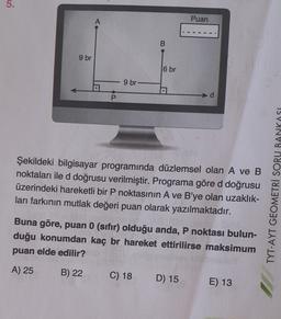 5.
Puan
A
B
9 br
6 br
9 br
US
Şekildeki bilgisayar programında düzlemsel olan A ve B
noktaları ile d doğrusu verilmiştir. Programa göre d doğrusu
üzerindeki hareketli bir P noktasının A ve B'ye olan uzaklık-
ları farkının mutlak değeri puan olarak yazılmaktadır.
TYT-AYT GEOMETRİ SORU BANKASI
Buna göre, puan 0 (sıfır) olduğu anda, P noktası bulun-
duğu konumdan kaç br hareket ettirilirse maksimum
puan elde edilir?
A) 25
B) 22
C) 18
D) 15
E) 13