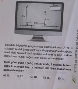 5.
Puan
A
B
9 br
6 br
9 br
US
Şekildeki bilgisayar programında düzlemsel olan A ve B
noktaları ile d doğrusu verilmiştir. Programa göre d doğrusu
üzerindeki hareketli bir P noktasının A ve B'ye olan uzaklık-
ları farkının mutlak değeri puan olarak yazılmaktadır.
TYT-AYT GEOMETRİ SORU BANKASI
Buna göre, puan 0 (sıfır) olduğu anda, P noktası bulun-
duğu konumdan kaç br hareket ettirilirse maksimum
puan elde edilir?
A) 25
B) 22
C) 18
D) 15
E) 13
