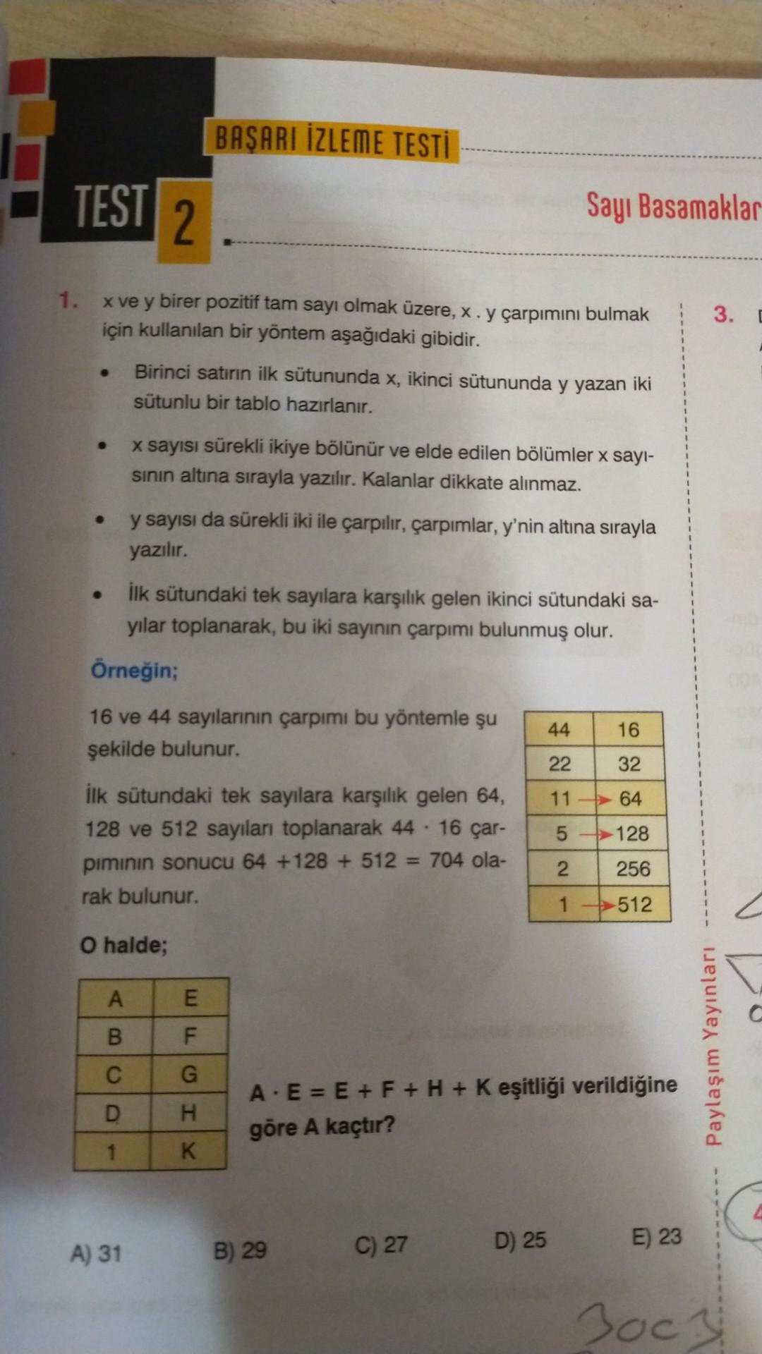 BAŞARI İZLEME TESTİ
TEST
2.
Sayı Basamaklar
1.
3.
x ve y birer pozitif tam sayı olmak üzere, X. y çarpımını bulmak
için kullanılan bir yöntem aşağıdaki gibidir.
Birinci satirin ilk sütununda x, ikinci sütununda y yazan iki
sütunlu bir tablo hazırlanır.
x sayısı sürekli ikiye bölünür ve elde edilen bölümler x sayl-
sinin altına sırayla yazılır. Kalanlar dikkate alınmaz.
y sayısı da sürekli iki ile çarpılır, çarpımlar, y'nin altına sırayla
yazılır.
ilk sütundaki tek sayılara karşılık gelen ikinci sütundaki sa-
yilar toplanarak, bu iki sayının çarpımı bulunmuş olur.
Örneğin;
16 ve 44 sayılarının çarpımı bu yöntemle şu
şekilde bulunur.
44
16
22
32
11
- 64
5
128
ilk sütundaki tek sayılara karşılık gelen 64,
128 ve 512 sayıları toplanarak 44 - 16 çar-
piminin sonucu 64 +128 + 512 = 704 ola-
rak bulunur.
2
256
1 -
512
O halde;
A
E
B
F
Paylaşım Yayınları
C
G
D
XI
A. E = E + F + H + K eşitliği verildiğine
göre A kaçtır?
1
A) 31
B) 29
C) 27
E) 23
D) 25
3ocal
