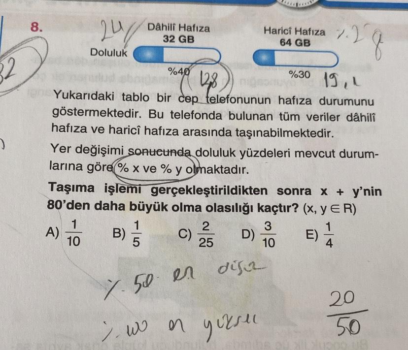 8.
2
Dâhili Hafıza
32 GB
Harici Hafıza 7.27
64 GB
1.2g
Doluluk
2
%40
128
%30
19.1
Yukarıdaki tablo bir cep telefonunun hafıza durumunu
göstermektedir. Bu telefonda bulunan tüm veriler dâhili
hafıza ve haricî hafıza arasında taşınabilmektedir.
Yer değişimi sonucunda doluluk yüzdeleri mevcut durum-
larına göre % x ve % y olmaktadır.
Taşıma işlemi gerçekleştirildikten sonra x + y'nin
80'den daha büyük olma olasılığı kaçtır? (X, YER)
1
2
3
A) B)
C)
D) E)
10
5
25
10
4
disa
7.50 en
w en yersen
20
50
