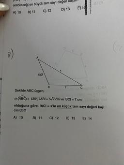 al (A
alabileceği en büyük tam sayı değeri kas
A) io
B) 11
C) 12 D) 13
E) 14
8
572
B
B
7
Şekilde ABC üçgen,
Cephob OBA
BA 10
hobby
m(ABC) > 135°, IABI = 572 cm ve IBCI = 7 cm
olduğuna göre, IACI = x'in en küçük tam sayı değeri kaç
cm'dir?
A) 10
B) 11
C) 12
D) 13
E) 14
