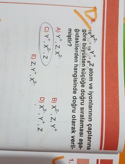 8.
ta
fx
D
1.
16^2? 1918
&Z atom ve iyonlarının çaplarına
göre büyükten küçüğe doğru sıralaması aşa-
ğıdakilerden hangisinde doğru olarak veril-
miştir?
A) Yt, z, x2
B) x2, z, yt
C)Yxz
D) X?.vt.z
E) Z, YT, x?