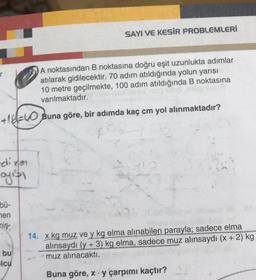 SAYI VE KESİR PROBLEMLERİ
A noktasından B noktasına doğru eşit uzunlukta adımlar
atılarak gidilecektir. 70 adım atıldığında yolun yarısı
10 metre geçilmekte, 100 adım atıldığında B noktasına
varılmaktadır.
+1!= Buna göre, bir adımda kaç cm yol alınmaktadır?
dires
arifi
bu-
hen
miş
14. x kg muz ve y kg elma alınabilen parayla; sadece elma
alınsaydı (y + 3) kg elma, sadece muz alınsaydı (x + 2) kg
muz alınacaktı.
bu
elcu
Buna göre, x. y çarpımı kaçtır?