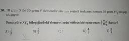 10. 18 gram X ile 30 gram Y elementlerinin tam verimli tepkimesi sonucu 30 gram XY, bileşiği
oluşuyor.
mx kaçtır?
my
Buna göre XY, bileşiğindeki elementlerin kütlece birleşme oranı
2
A)
B)
C) 1
3
4
D)
E) Ž
