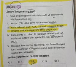 ÖRNEK 31
Zararli kimyasallarla ilgill;
1. Civa (Hg) bileşikleri sinir sisteminde ve böbreklerde
tahribata neden olur.
II. Kurşun (Pb) kalıcı beyin hasarına neden olur.
III. Karbondioksit gazı (CO2) küresel ısınmaya neden
olmakla birlikte insana zehir etkisi oluşturmaz.
IV. Atmosferde su buharı ile reaksiyon vererek asit yağ-
murlarına neden olan gazlardan biri azotdioksittir.
(NO2)
V. Renksiz, kokusuz bir gaz olduğu için farkedilmeyen
karbonmonoksit (CO) gazının uzun süreli solunması
ölümle sonuçlanabilir.
verilen yargılardan hangisi yanlıştır?
A) I B) || C) IN D) IV E) V
