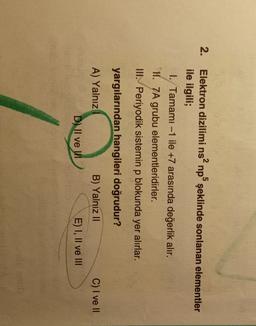 2.
Elektron dizilimi ns? np şeklinde sonlanan elementler
ile ilgili;
1. Tamamı -1 ile +7 arasında değerlik alır.
H. 7A grubu elementleridirler.
III. Periyodik sistemin p blokunda yer alırlar.
yargılarından hangileri doğrudur?
A) Yalnız
B) Yalnız II
C) I ve II
D) Il ve u
E) I, II ve III