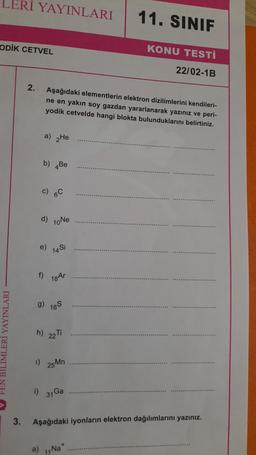LERI YAYINLARI
11. SINIF
ODİK CETVEL
KONU TESTİ
22/02-1B
2.
Aşağıdaki elementlerin elektron dizilimlerini kendileri-
ne en yakın soy gazdan yararlanarak yazınız ve peri-
yodik cetvelde hangi blokta bulunduklarını belirtiniz.
a) He
b) Be
d) 10Ne
e)
14 Si
f) 18Ar
9) 165
h) 22T
EN BILIMLERİ YAYINLARI
1) 25Mn
i)
31 Ga
3.
Aşağıdaki iyonların elektron dağılımlarını yazınız.
a)
Na

