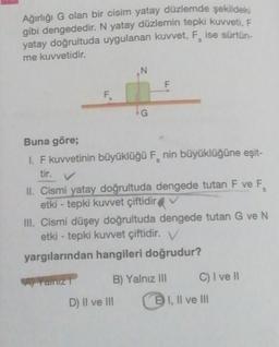 Ağırlığı G olan bir cisim yatay düzlemde şekildeki
gibi dengededir. N yatay düzlemin tepki kuvveti, F
yatay doğrultuda uygulanan kuvvet, F ise sürtün.
me kuvvetidir.
N
F
F
G
Buna göre;
1. F kuvvetinin büyüklüğü F, nin büyüklüğüne eşit-
tir. V
5
II. Cismi yatay doğrultuda dengede tutan F ve F.
etki - tepki kuvvet çiftidir
III. Cismi düşey doğrultuda dengede tutan G ve N
etki - tepki kuvvet çiftidir. V
yargılarından hangileri doğrudur?
LT
B) Yalnız III
C) I ve 10
D) II ve III
EI, Il ve III