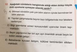 B
12. Aşağıdaki cümlelerin hangisinde aldığı ekten dolayı küçük
ünlü uyumuna uymayan sözcük vardır?
A) Bilimsel nörobilim pek çok bilim alanını içinde barındıran bir
bilim alanıdır.
B) Yapılan çalışmalarda beynin bazı bölgelerinde mor lekelere
rastlanıyor.
C) Bilgi işlemleme süreci konusundaki uyarıcılar önem taşı-
maktadır.
D) Beyin yapılarının her biri ayrı ayrı önemlidir ancak beyin bir
bütün olarak çalışır. .
E) Bebeklerde kurulan iletişim, kültürel faktörlerden etkilen-
mektedir.
