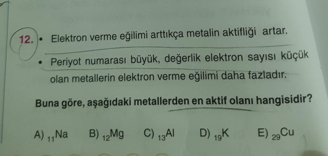 12. •
Elektron verme eğilimi arttıkça metalin aktifliği artar.
Periyot numarası büyük, değerlik elektron sayısı küçük
olan metallerin elektron verme eğilimi daha fazladır.
Buna göre, aşağıdaki metallerden en aktif olanı hangisidir?
A) 1,Na B) 12Mg
C) 13A1