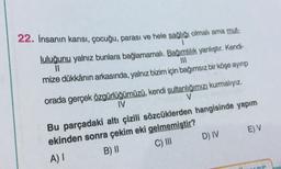 1
22. İnsanın karısı, çocuğu, parası ve hele sağlığı olmali ama mut-
luluğunu yalnız bunlara bağlamamalı. Bağımlılık yanlıştır. Kendi-
11
mize dükkânın arkasında, yalnız bizim için bağımsız bir köşe ayıp
orada gerçek özgürlüğümüzü, kendi sultanlığımızı kurmalıyız.
IV
V
Bu parçadaki altı çizili sözcüklerden hangisinde yapım
ekinden sonra çekim eki gelmemiştir?
A)
B) ||
EV
DIV
C) III