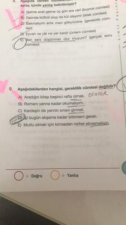 8.
Aşağıda verilen
ayraç içinde yanlış belirtilmiştir?
A) Gelme ecel gelme üç gün ara ver! (buyruk cümlesi)
B) Dalında bülbül olup da kül olayım! (istek cümlesi)
G1 Bakmalıyım artık mavi gökyüzüne. (gereklilik cüm-
lesi)
Dj Eyvah ne yâr ne yer kaldı! Günlem cümlesi)
E) Ben seni düşünmez olur muyum? (gerçek soru
cümlesi)
Limit Yayinla
o
9. Aşağıdakilerden hangisi, gereklilik cümlesi değildir?
A) Aradığın kitap beşinci rafta olmalı. Olanlik
B) Romanı yarına kadar okumalıyım.
C) Kardeşin de yarınki sınavı girmeli.
D) şi bugün akşama kadar bitirmem gerek.
E) Mutlu olmak için kimseden nefret etmemelisin.
O
Doğru
O
Yanlış
