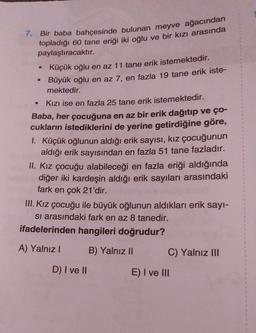7. Bir baba bahçesinde bulunan meyve ağacından
topladığı 60 tane eriği iki oğlu ve bir kızı arasında
paylaştıracaktır.
• Küçük oğlu en az 11 tane erik istemektedir.
Büyük oğlu en az 7, en fazla 19 tane erik iste-
mektedir.
Kızı ise en fazla 25 tane erik istemektedir.
Baba, her çocuğuna en az bir erik dağıtıp ve ço-
cukların istediklerini de yerine getirdiğine göre,
I. Küçük oğlunun aldığı erik sayısı, kız çocuğunun
aldığı erik sayısından en fazla 51 tane fazladır.
II. Kız çocuğu alabileceği en fazla eriği aldığında
diğer iki kardeşin aldığı erik sayıları arasındaki
fark en çok 21'dir.
III. Kız çocuğu ile büyük oğlunun aldıkları erik sayi-
si arasındaki fark en az 8 tanedir.
ifadelerinden hangileri doğrudur?
A) Yalnız!
B) Yalnız II C) Yalnız III
D) I ve II
E) I ve III