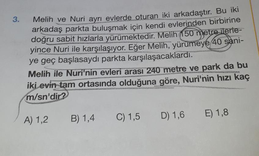 3.
Melih ve Nuri ayrı evlerde oturan iki arkadaştır. Bu iki
arkadaş parkta buluşmak için kendi evlerinden birbirine
doğru sabit hızlarla yürümektedir. Melih (150 metre ilerle-
yince Nuri ile karşılaşıyor. Eğer Melih, yürümeye 40 sani-
ye geç başlasaydı par