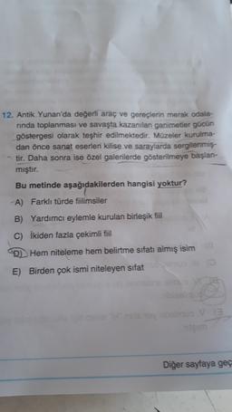 12. Antik Yunan'da değerli araç ve gereçlerin merak odala-
rinda toplanması ve savaşta kazanılan ganimetler gücün
göstergesi olarak teşhir edilmektedir. Müzeler kurulma-
dan önce sanat eserleri kilise ve saraylarda sergilenmiş.
tir. Daha sonra ise özel galerilerde gösterilmeye başlan-
mıştır.
Bu metinde aşağıdakilerden hangisi yoktur?
A) Farklı türde fiilimsiler
B) Yardımcı eylemle kurulan birleşik fiil
C) İkiden fazla çekimli fiil
D Hem niteleme hem belirtme sıfatı almış isim
E) Birden çok ismi niteleyen sifat
3
em
Diğer sayfaya geç