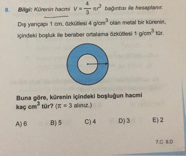 8.
Bilgi: Kürenin hacmi v = ar bağıntısı ile hesaplanır.
Dış yarıçapı 1 cm, özkütlesi 4 g/cm olan metal bir kürenin,
içindeki boşluk ile beraber ortalama özkütlesi 1 g/cm3 tür.
Buna göre, kürenin içindeki boşluğun hacmi
3
kaç cm tür? (Tt = 3 alınız.)
A) 6