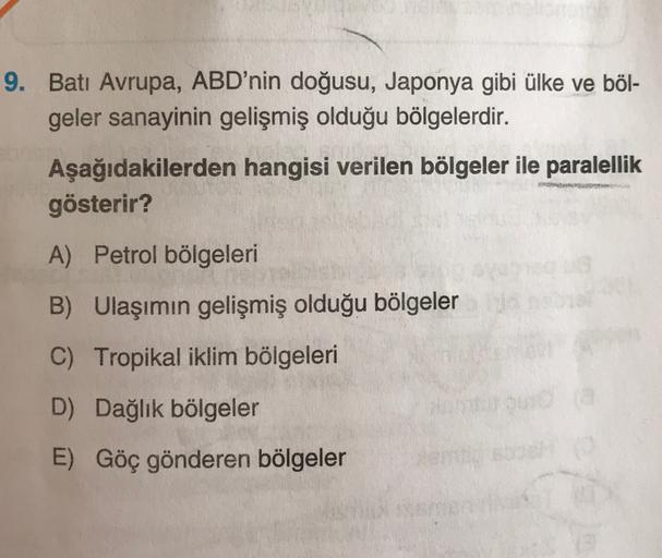 9. Batı Avrupa, ABD'nin doğusu, Japonya gibi ülke ve böl-
geler sanayinin gelişmiş olduğu bölgelerdir.
Aşağıdakilerden hangisi verilen bölgeler ile paralellik
gösterir?
A) Petrol bölgeleri
B) Ulaşımın gelişmiş olduğu bölgeler
C) Tropikal iklim bölgeleri
D)