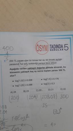 400
(ÖSYM) TADINDA 5
s
7.
200 TL parası olan bir kimse her ay, bir önceki aydaki
parasının %2 sini, biriktirdiği paraya ilave ediyor.
Aşağıda verilen yaklaşık değerler dikkate alınarak, bu
kimsenin yaklaşık kaç ay sonra toplam parası 300 TL
olur?
log(1,02)=0,008 log(1,5)=0,176
log(1,25)=0,096 log(2)=0,3
.
D) 21
E) 22
C) 20
A) 24
B) 23
(200
204) (208.08) 300
25
F108
2,04
G.)
10o
gy
1t2log?
= 4x
