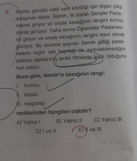 8. Semih, gündüz vakti can sıkıldığı için dışarı çıkıp
dolaşmak istiyor. Semih, ilk olarak Gençler Pasta-
nesine giriyor ve orada kazağının rengini kırmızı
olarak görüyor. Daha sonra Öğrenciler Pastanesi-
ne giriyor ve orada kazağının rengini mavi olarak
g