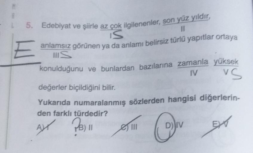 M
P
5. Edebiyat ve şiirle az çok ilgilenenler, son yüz yıldır,
II
IS
anlamsız görünen ya da anlamı belirsiz türlü yapıtlar ortaya
IIS
konulduğunu ve bunlardan bazılarına zamanla yüksek
IV vs
değerler biçildiğini bilir.
Yukarıda numaralanmış sözlerden hangi