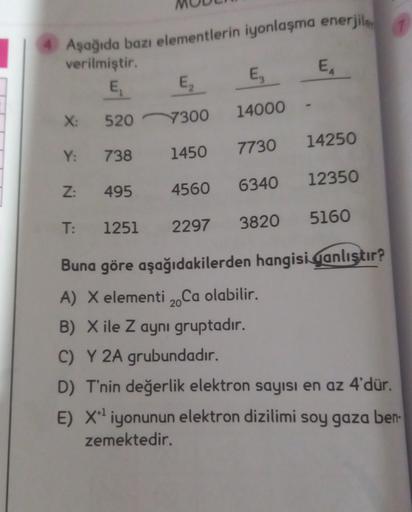 1
Aşağıda bazı elementlerin iyonlaşma enerjile,
E
verilmiştir.
E
E,
E,
X:
14000
520
7300
14250
Y:
7730
738
1450
12350
Z:
495
4560
6340
T:
5160
1251
2297
3820
Buna göre aşağıdakilerden hangisi qanlıştır?
A) X elementi 2. Ca olabilir.
B) X ile Z aynı gruptad