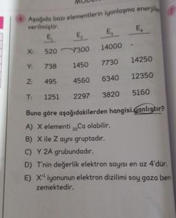 1
Aşağıda bazı elementlerin iyonlaşma enerjile,
E
verilmiştir.
E
E,
E,
X:
14000
520
7300
14250
Y:
7730
738
1450
12350
Z:
495
4560
6340
T:
5160
1251
2297
3820
Buna göre aşağıdakilerden hangisi qanlıştır?
A) X elementi 2. Ca olabilir.
B) X ile Z aynı gruptadır.
C) Y 2A grubundadır.
D) T'nin değerlik elektron sayısı en az 4'dür.
E) X iyonunun elektron dizilimi soy gaza ben-
zemektedir.

