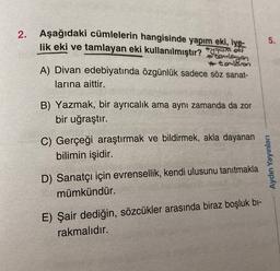 2.
5.
Aşağıdaki cümlelerin hangisinde yapım eki, iye-
lik eki ve tamlayan eki kullanılmıştır?
Tuomet
#tonlangen
toml&ron
A) Divan edebiyatında özgünlük sadece söz sanat-
larına aittir.
B) Yazmak, bir ayrıcalık ama aynı zamanda da zor
bir uğraştır.
C) Gerçeği araştırmak ve bildirmek, akla dayanan
bilimin işidir.
Aydın Yayınları
D) Sanatçı için evrensellik, kendi ulusunu tanıtmakla
mümkündür.
E) Şair dediğin, sözcükler arasında biraz boşluk bi-
rakmalıdır.
