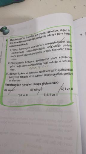 6.
4. Mendeleyev'in önerdiği periyodik tablonun, diğer bi-
lim insanlarının önerdiği periyodik tabloya göre üstün
1. Henüz bilinmeyen fakat daha sonra keşfedilecek olan
elementlerle doldurulabileceğini öngördüğü yerlere
soru işareti koyarak periyodik tablo