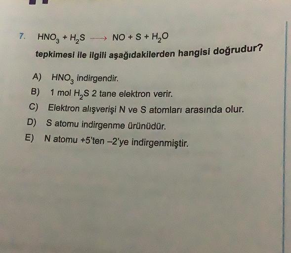 7. HNO3 + H2S
- NO + S + H2O
tepkimesi ile ilgili aşağıdakilerden hangisi doğrudur?
A) HNO3 indirgendir.
B)
1 mol H2S 2 tane elektron verir.
C) Elektron alışverişi N ve S atomları arasında olur.
D) Satomu indirgenme ürünüdür.
E) N atomu +5'ten -2'ye indirg