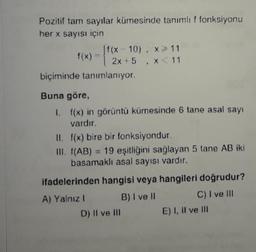 Pozitif tam sayılar kümesinde tanımlıf fonksiyonu
her x sayısı için
f(x 10), 11
biçiminde tanımlanıyor.
Buna göre,
1. f(x) in görüntü kümesinde 6 tane asal sayı
II. f(x) bire bir fonksiyondur.
III. (AB) 19 eşitliğini sağlayan 5 tane AB iki
basamaklı asal sayısı vardır.
ifadelerinden hangisi veya hangileri doğrudur?
A) Yalnız 1 B) I vel C) I ve I
D) Il ve in E) I, II ve In