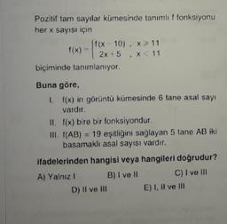 Pozitif tam sayılar kümesinde tanımlıf fonksiyonu
her x sayısı için
f(x 10), 11
biçiminde tanımlanıyor.
Buna göre,
1. f(x) in görüntü kümesinde 6 tane asal sayı
II. f(x) bire bir fonksiyondur.
III. (AB) 19 eşitliğini sağlayan 5 tane AB iki
basamaklı asal sayısı vardır.
ifadelerinden hangisi veya hangileri doğrudur?
A) Yalnız 1 B) I vel C) I ve I
D) Il ve in E) I, II ve In
