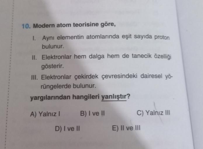10. Modern atom teorisine göre,
1. Aynı elementin atomlarında eşit sayıda proton
bulunur.
II. Elektronlar hem dalga hem de tanecik özelliği
gösterir.
III. Elektronlar çekirdek çevresindeki dairesel yo
rüngelerde bulunur.
yargılarından hangileri yanlıştır?