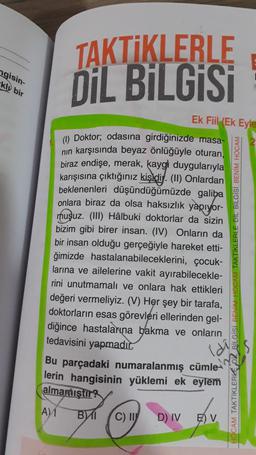 ngisin-
kly bir
TAKTİKLERLE
DİL BİLGİSİ
Ek Fiil
(Ek Eyle
(1) Doktor; odasına girdiğinizde masa-
nin karşısında beyaz önlüğüyle oturan,
biraz endişe, merak, kaygl duygularıyla
karışısına çıktığınız kişidi. (II) Onlardan
beklenenleri düşündüğümüzde galiba
onlara biraz da olsa haksızlık yapıyor-
muşuz. (III) Hâlbuki doktorlar da sizin
bizim gibi birer insan. (IV) Onların da
bir insan olduğu gerçeğiyle hareket etti-
ğimizde hastalanabileceklerini, çocuk-
larına ve ailelerine vakit ayırabilecekle-
rini unutmamalı ve onlara hak ettikleri
değeri vermeliyiz. (V) Her şey bir tarafa,
doktorların esas görevleri ellerinden gel-
diğince hastalarına bakma ve onların
tedavisini yapmadır.
Bu parçadaki numaralanmış cümle-
lerin hangisinin yüklemi ek eylem
almamıştır?
TAKTİKLERLE DİL BİLGISI BENİM HOCAM
LGISI BENİM
CAM TAKTİKLERKE
A1
BI
C)
D) IV
E) V