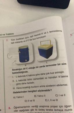 mi ve Yahtımı
7. Tüm özellikleri aynı, eşit hacimli K ve L termoslarina
esit miktarda ve 0°C'de buz konuluyor.
L
K
Sıcaklığın 20°C olduğu bir yerde termoslar bir süre
bekletildiğinde;
1. L kabında K kabına göre daha çok buz erimiştir.
II. L kabında birim zamandaki isi transferi K'dekine
göre daha fazladır.
III. Hava sıcaklığı buzların erime sürelerini etkilemez.
ifadelerinden hangileri söylenebilir?
A) Yalnız!
B) Yalnız 11
C) I ve II
D) II ve III E) I, II ve III
8. Öğretmenlerinin verdiği araştırma projesi için öğren-
ciler aşağıdaki gibi iki özdeş teneke levhaya mumla
madeni
