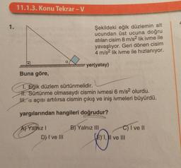 11.1.3. Konu Tekrar -V
1.
Şekildeki eğik düzlemin alt
ucundan üst ucuna doğru
atılan cisim 8 m/s2 lik ivme ile
yavaşlıyor. Geri dönen cisim
4 m/s2 lik ivme ile hızlanıyor.
a
yer(yatay)
Buna göre,
1. Eğik düzlem sürtünmelidir.
H. Sürtünme olmasaydı cismin ivmesi 6 m/s2 olurdu.
I. a açısı artılırsa cismin çıkış ve iniş ivmeleri büyürdü.
yargılarından hangileri doğrudur?
Aj Yalnız
D) I ve III
B) Yalnız III C) I ve II
(E) 1, I ve III