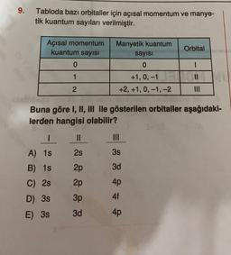 9.
Tabloda bazı orbitaller için açısal momentum ve manye-
tik kuantum sayıları verilmiştir.
Orbital
Açısal momentum
kuantum sayısı
0
Manyetik kuantum
sayısı
0
1
11
+1, 0, -1
+2, +1, 0, -1, -2
2
Buna göre I, II, III ile gösterilen orbitaller aşağıdaki-
lerden hangisi olabilir?
I
II
III
2s
3s
A) 15
B) 15
2p
3d
C) 2s
2p
4p
D) 3s
3p
4f
E) 38
3d
4p
