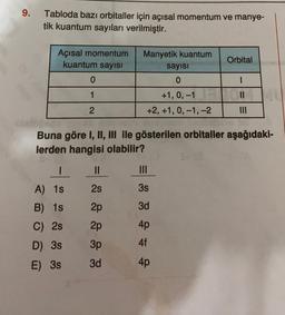 9.
Tabloda bazı orbitaller için açısal momentum ve manye-
tik kuantum sayıları verilmiştir.
Orbital
Açısal momentum
kuantum sayısı
0
Manyetik kuantum
sayısı
0
1
11
+1, 0, -1
+2, +1, 0, -1, -2
2
Buna göre I, II, III ile gösterilen orbitaller aşağıdaki-
lerden hangisi olabilir?
I
II
III
2s
3s
A) 15
B) 15
2p
3d
C) 2s
2p
4p
D) 3s
3p
4f
E) 38
3d
4p
