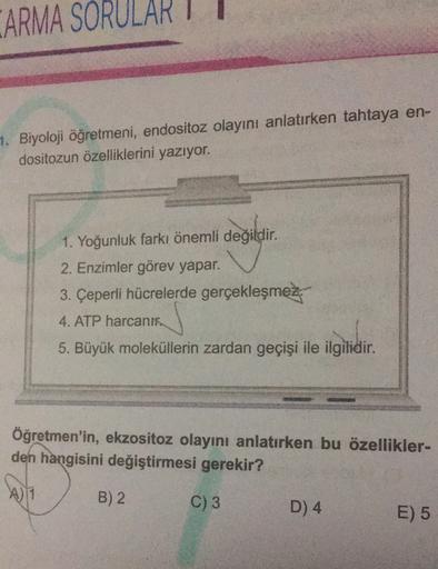 ARMA SORULARI
1. Biyoloji öğretmeni, endositoz olayını anlatırken tahtaya en-
dositozun özelliklerini yazıyor.
1. Yoğunluk farkı önemli değildir
.
2. Enzimler görev yapar.
3. Çeperli hücrelerde gerçekleşmez.
4. ATP harcanik.
5. Büyük moleküllerin zardan ge