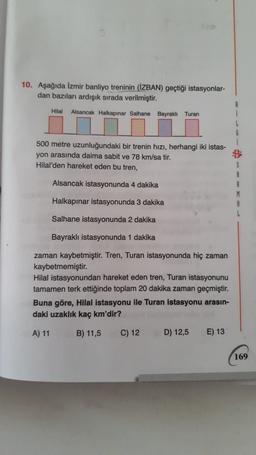 10. Aşağıda İzmir banliyo treninin (İZBAN) geçtiği istasyonlar-
dan bazıları ardışık sırada verilmiştir.
Hilal
Alsancak Halkapınar Salhane Bayraklı Turan
i
G
1
500 metre uzunluğundaki bir trenin hızı, herhangi iki istas-
yon arasında daima sabit ve 78 km/sa tir.
Hilal'den hareket eden bu tren,
Alsancak istasyonunda 4 dakika
S
A
R
M
Halkapınar istasyonunda 3 dakika
Salhane istasyonunda 2 dakika
Bayraklı istasyonunda 1 dakika
zaman kaybetmiştir. Tren, Turan istasyonunda hiç zaman
kaybetmemiştir.
Hilal istasyonundan hareket eden tren, Turan istasyonunu
tamamen terk ettiğinde toplam 20 dakika zaman geçmiştir.
Buna göre, Hilal istasyonu ile Turan istasyonu arasın-
daki uzaklık kaç km'dir?
A) 11
B) 11,5
C) 12
D) 12,5
E) 13
169
