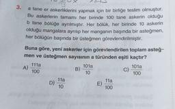 3.
a tane er askerliklerini yapmak için bir birliğe teslim olmuştur.
Bu askerlerin tamamı her birinde 100 tane askerin olduğu
b tane bölüğe ayrılmıştır. Her bölük, her birinde 10 askerin
olduğu mangalara ayrılıp her manganın başında bir asteğmen,
her bölüğün başında bir üsteğmen görevlendirilmiştir.
Buna göre, yeni askerler için görevlendirilen toplam asteğ-
men ve üsteğmen sayısının a türünden eşiti kaçtır?
111a
A)
101a
101a
100
B)
C)
10
100
11a
11a
D)
E)
10
100