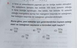 3.
a tane er askerliklerini yapmak için bir birliğe teslim olmuştur.
Bu askerlerin tamamı her birinde 100 tane askerin olduğu
b tane bölüğe ayrılmıştır. Her bölük, her birinde 10 askerin
olduğu mangalara ayrılıp her manganın başında bir asteğmen,
her bölüğün başında bir üsteğmen görevlendirilmiştir.
Buna göre, yeni askerler için görevlendirilen toplam asteğ-
men ve üsteğmen sayısının a türünden eşiti kaçtır?
111a
A)
101a
101a
100
B)
C)
10
100
11a
11a
D)
E)
10
100
