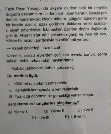Fazlı Paşa Yokuşu'nda akşam olurken tatli bir meyille
Boğaz'a uzanan kırmızı damların üzeri kararır, koyulaşan
denizin kenarındaki küçük minare, gölgeler içinden garip
bir tarzda uzanır; uzak görünen ufukların renkli bulutla-
ni siyah gölgeleriyle İstanbul